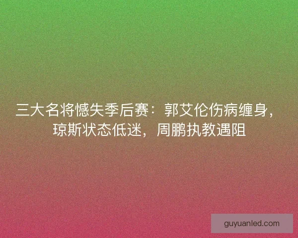 三大名将憾失季后赛：郭艾伦伤病缠身，琼斯状态低迷，周鹏执教遇阻