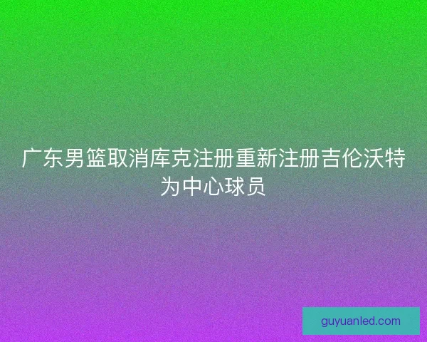 广东男篮取消库克注册重新注册吉伦沃特为中心球员