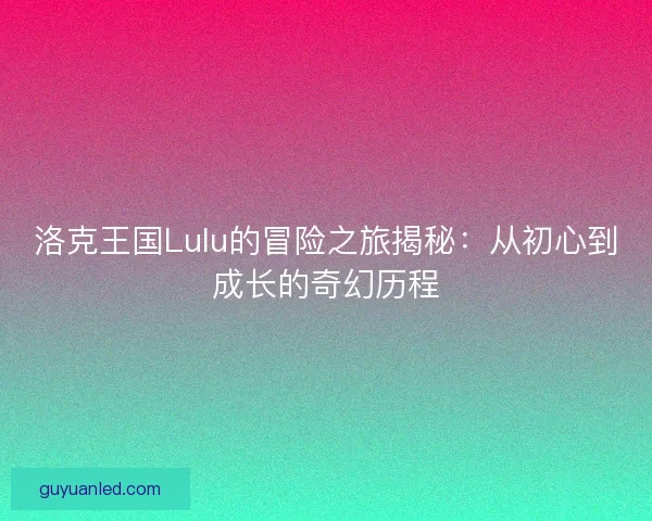 洛克王国Lulu的冒险之旅揭秘：从初心到成长的奇幻历程