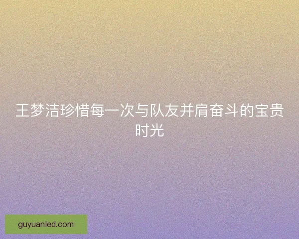 王梦洁珍惜每一次与队友并肩奋斗的宝贵时光