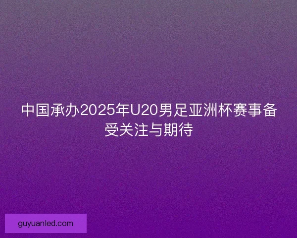 中国承办2025年U20男足亚洲杯赛事备受关注与期待