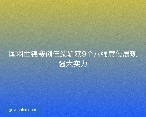 国羽世锦赛创佳绩斩获9个八强席位展现强大实力